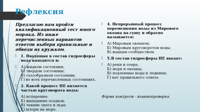 Рефлексия Предлагаю вам пройти квалификационный тест юного моряка. Из ниже перечисленных вариантов ответов выбери правильные и обведи их кружком . 1. Входящая в состав гидросферы вода находится в: А) жидком состоянии;  Б) твердом состоянии;  В) газообразном состоянии;  Г) во всех перечисленных состояниях. 2. Какой процесс НЕ является частью круговорота воды: А) испарение;  Б) выпадение осадков;  В) таяние снега и льда;  Г) шторм на море. 3.Основной объем воды на Земле заключен: А) в соленых водах Мирового океана;  Б) в ледниках;  В) в пресных водах. 4. Непрерывный процесс перемещения воды из Мирового океана на сушу и обратно называется: А) Мировым океаном;  Б) Мировым круговоротом воды;  В) водным сообществом. 5.В состав гидросферы НЕ входят: А) реки и озера;  Б) моря и океаны;  В) подземные воды и ледники;  Г) нет правильного ответа  Форма контроля - взаимопроверка 