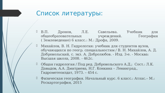 Список литературы: В.П. Дронов, Л.Е. Савельева. Учебник для общеобразовательных учреждений. География ( Землеведение) 6 класс.: М.: Дрофа, 2009. Михайлов, В. Н. Гидрология: учебник для студентов вузов, обучающихся по геогр. специальностям / В. Н. Михайлов, А. Д. Добровольский, с. экз. А. Добролюбов. - Изд. 3-е. - Москва: Высшая школа, 2008. - 462с. Общая гидрология / Под ред. Добровольского А.Д.; Сост.: Л.К. Давыдов, А.А. Дмитриева, Н.Г. Конкина – Ленинград., Гидрометеоиздат, 1973. – 454 с. Физическая география. Начальный курс. 6 класс.: Атлас.– М.: Роскартография, 2015 