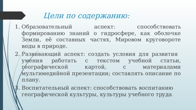 Цели по содержанию: Образовательный аспект: способствовать формированию знаний о гидросфере, как оболочке Земли, её составных частях, Мировом круговороте воды в природе. Развивающий аспект: создать условия для развития умения работать с текстом учебной статьи, географической картой, с материалами мультимедийной презентации; составлять описание по плану. Воспитательный аспект: способствовать воспитанию географической культуры, культуры учебного труда . 