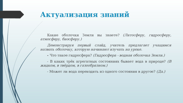 Актуализация знаний  Какие оболочки Земли вы знаете? (Литосферу, гидросферу, атмосферу, биосферу.)  Демонстрируя первый слайд, учитель предлагает учащимся назвать оболочку, которую начинают изучать на уроке.     - Что такое гидросфера? (Гидросфера - водная оболочка Земли.)  - В каких трёх агрегатных состояниях бывает вода в природе? (В жидком, в твёрдом, в газообразном.)  - Может ли вода переходить из одного состояния в другое? (Да.) 
