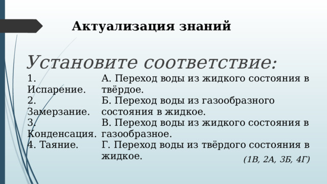 Актуализация знаний Установите соответствие: 1. Испарение. 2. Замерзание. А. Переход воды из жидкого состояния в твёрдое. Б. Переход воды из газообразного состояния в жидкое. 3. Конденсация. 4. Таяние. В. Переход воды из жидкого состояния в газообразное. Г. Переход воды из твёрдого состояния в жидкое. (1В, 2А, 3Б, 4Г) 