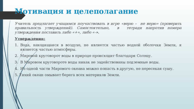 Мотивация и целеполагание Учитель предлагает учащимся поучаствовать в игре «верю – не верю» (проверить правильность утверждений). Самостоятельно, в тетради напротив номера утверждения поставить либо «+», либо «- ». Утверждения: Вода, находящаяся в воздухе, не является частью водной оболочки Земли, я является частью атмосферы. Мировой круговорот воды в природе происходит благодаря Солнцу. В Мировом круговороте воды никак не задействованы подземные воды. Из одной части Мирового океана можно попасть в другую, не пересекая сушу. 5. Тихий океан омывает берега всех материков Земли. 
