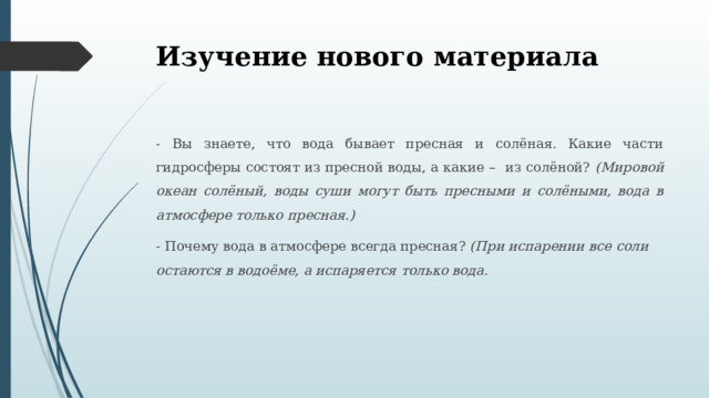 Изучение нового материала - Вы знаете, что вода бывает пресная и солёная. Какие части гидросферы состоят из пресной воды, а какие – из солёной? (Мировой океан солёный, воды суши могут быть пресными и солёными, вода в атмосфере только пресная.) - Почему вода в атмосфере всегда пресная? (При испарении все соли остаются в водоёме, а испаряется только вода. 