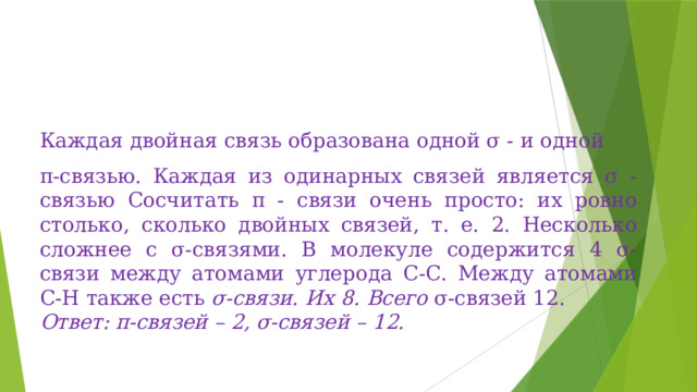 Каждая двойная связь образована одной σ - и одной π-связью. Каждая из одинарных связей является σ - связью Сосчитать π - связи очень просто: их ровно столько, сколько двойных связей, т. е. 2. Несколько сложнее с σ-связями. В молекуле содержится 4 σ-связи между атомами углерода С-С. Между атомами С-Н также есть  σ-связи. Их 8. Всего  σ-связей 12. Ответ: π-связей – 2, σ-связей – 12. 