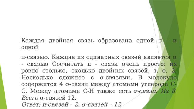 Каждая двойная связь образована одной σ - и одной π-связью. Каждая из одинарных связей является σ - связью Сосчитать π - связи очень просто: их ровно столько, сколько двойных связей, т. е. 2. Несколько сложнее с σ-связями. В молекуле содержится 4 σ-связи между атомами углерода С-С. Между атомами С-Н также есть  σ-связи. Их 8. Всего  σ-связей 12. Ответ: π-связей – 2, σ-связей – 12. 