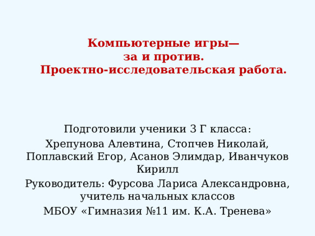 Компьютерные игры—  за и против.  Проектно-исследовательская работа.   Подготовили ученики 3 Г класса: Хрепунова Алевтина, Стопчев Николай, Поплавский Егор, Асанов Элимдар, Иванчуков Кирилл Руководитель: Фурсова Лариса Александровна, учитель начальных классов МБОУ «Гимназия №11 им. К.А. Тренева» 