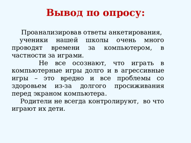 Вывод по опросу:    Проанализировав ответы анкетирования, ученики нашей школы очень много проводят времени за компьютером, в частности за играми.  Не все осознают, что играть в компьютерные игры долго и в агрессивные игры – это вредно и все проблемы со здоровьем из-за долгого просиживания перед экраном компьютера.  Родители не всегда контролируют, во что играют их дети. 12 