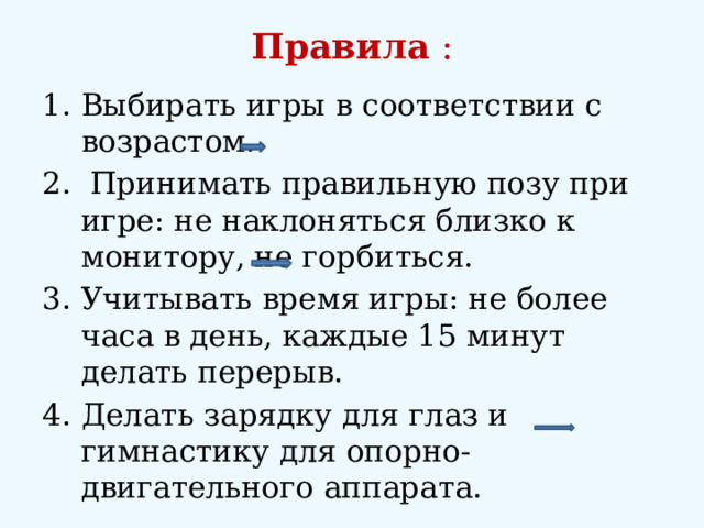 Правила :   Выбирать игры в соответствии с возрастом.  Принимать правильную позу при игре: не наклоняться близко к монитору, не горбиться. Учитывать время игры: не более часа в день, каждые 15 минут делать перерыв. Делать зарядку для глаз и гимнастику для опорно-двигательного аппарата. 