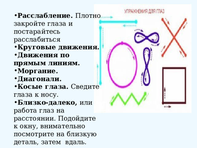 Расслабление. Плотно закройте глаза и постарайтесь расслабиться Круговые движения. Движения по прямым линиям. Моргание. Диагонали. Косые глаза. Сведите глаза к носу. Близко-далеко, или работа глаз на расстоянии. Подойдите к окну, внимательно посмотрите на близкую деталь, затем вдаль. 
