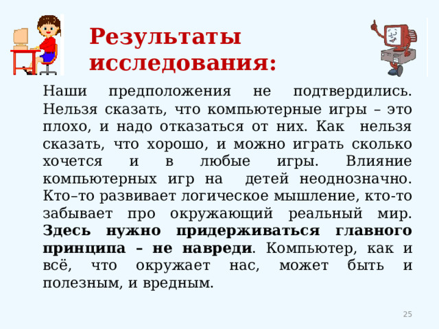 Результаты исследования:   Наши предположения не подтвердились. Нельзя сказать, что компьютерные игры – это плохо, и надо отказаться от них. Как нельзя сказать, что хорошо, и можно играть сколько хочется и в любые игры. Влияние компьютерных игр на детей неоднозначно. Кто–то развивает логическое мышление, кто-то забывает про окружающий реальный мир. Здесь нужно придерживаться главного принципа – не навреди . Компьютер, как и всё, что окружает нас, может быть и полезным, и вредным. 12 