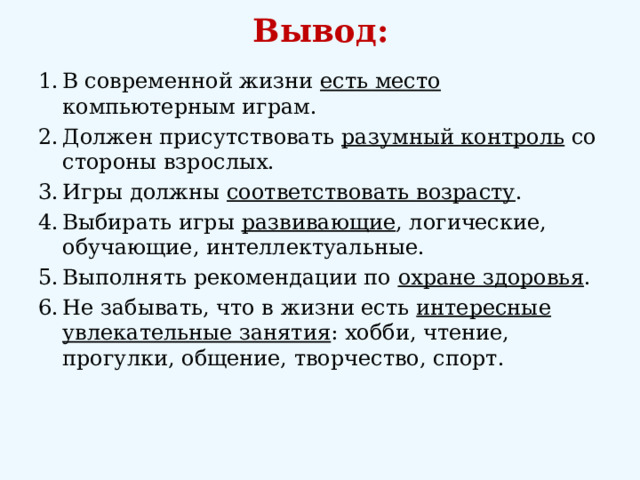 Вывод:   В современной жизни есть место компьютерным играм. Должен присутствовать разумный контроль со стороны взрослых. Игры должны соответствовать возрасту . Выбирать игры развивающие , логические, обучающие, интеллектуальные. Выполнять рекомендации по охране здоровья . Не забывать, что в жизни есть интересные увлекательные занятия : хобби, чтение, прогулки, общение, творчество, спорт.  