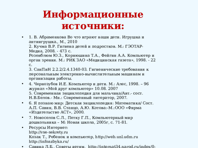 Информационные источники: 1. В. Абраменкова Во что играют наши дети. Игрушка и антиигрушка., М., 2010  2. Кучма В.Р. Гигиена детей и подростков. М.: ГЭОТАР-Медиа, 2008. - 473 с.  Розенблюм Ю.З., Корнюшина Т.А., Фейгин А.А. Компьютер и орган зрения. М.: РИК ЗАО «Медицинская газета», 1998. - 22 с.  3. СанПиН 2.2.2/2.4.1340-03. Гигиенические требования к персональным электронно-вычислительным машинам и организации работы. 4. Чернозубов И.Е. Компьютер и дети. М.: Алес, 1998. – 96  журнал «Мой друг компьютер» 10.08. 2007  5. Современная энциклопедия для мальчика/Авт.- сост. Н.В.Белов.- Мн.: Современный литератор, 2007. 6. Я познаю мир: Детская энциклопедия: Математика/ Сост. А.П. Савин, В.В. Станцо, А.Ю. Котова:-М.:ООО «Фирма «Издательство АСТ», 2000. 7. Новоселов С.Л., Петку Г.П., Компьютерный мир дошкольника – М: Новая школа, 2005г, с. 71-81. Ресурсы Интернет:  http://vse-sekrety.ru  Козак Т., Ребенок и компьютер, http://web.unl.udm.ru  http://infoazbyka.ru/  Савина Л.Б., Советы детям, http://internat34.narod.ru/index/0-30 market.yandex.ru Ковтун Софья , Вредные привычки , http//Wiki КГПИ.ru/ 
