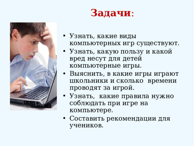 Задачи :   Узнать, какие виды компьютерных игр существуют. Узнать, какую пользу и какой вред несут для детей компьютерные игры. Выяснить, в какие игры играют школьники и сколько времени проводят за игрой. Узнать, какие правила нужно соблюдать при игре на компьютере. Составить рекомендации для учеников. 