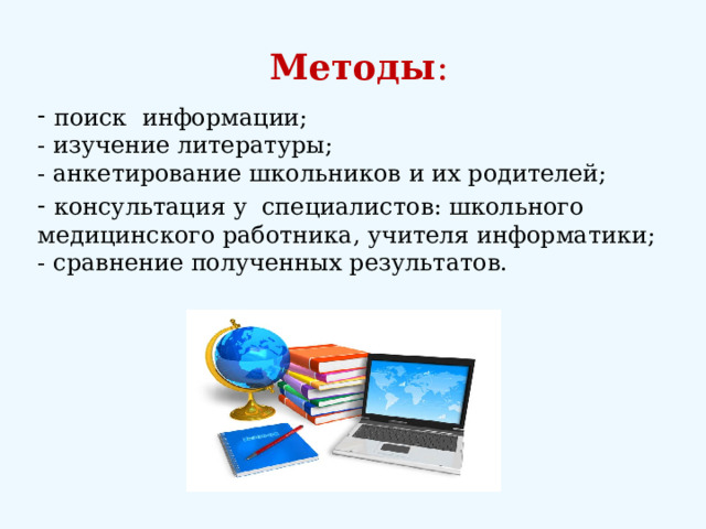 Методы :  поиск информации;  - изучение литературы;  - анкетирование школьников и их родителей;  консультация у специалистов: школьного медицинского работника, учителя информатики;  - сравнение полученных результатов. 