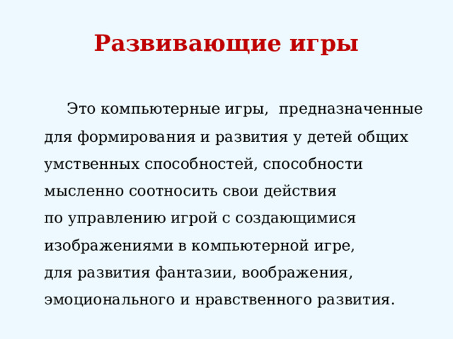 Развивающие игры    Это компьютерные игры, предназначенные для формирования и развития у детей общих умственных способностей, способности мысленно соотносить свои действия по управлению игрой с создающимися изображениями в компьютерной игре, для развития фантазии, воображения, эмоционального и нравственного развития. 