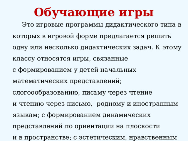 Обучающие игры   Это игровые программы дидактического типа в которых в игровой форме предлагается решить одну или несколько дидактических задач. К этому классу относятся игры, связанные с формированием у детей начальных математических представлений; слогоообразованию, письму через чтение и чтению через письмо,  родному и иностранным языкам; с формированием динамических представлений по ориентации на плоскости и в пространстве; с эстетическим, нравственным воспитанием; экологическим воспитанием; с основами систематизации и классификации, синтеза и анализа понятий. 