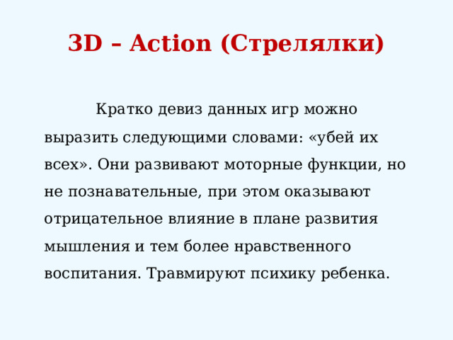 3D – Action (Стрелялки)     Кратко девиз данных игр можно выразить следующими словами: «убей их всех». Они развивают моторные функции, но не познавательные, при этом оказывают отрицательное влияние в плане развития мышления и тем более нравственного воспитания. Травмируют психику ребенка. 