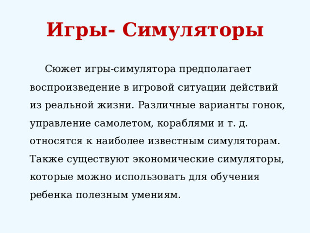 Игры- Симуляторы   Сюжет игры-симулятора предполагает воспроизведение в игровой ситуации действий из реальной жизни. Различные варианты гонок, управление самолетом, кораблями и т. д. относятся к наиболее известным симуляторам. Также существуют экономические симуляторы, которые можно использовать для обучения ребенка полезным умениям. 