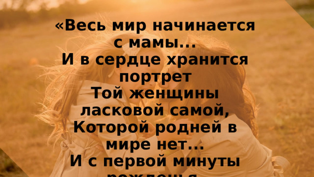 «Весь мир начинается с мамы...  И в сердце хранится портрет  Той женщины ласковой самой,  Которой родней в мире нет...  И с первой минуты рожденья,  Она, словно ангел земной,  Подарит любовь и терпенье...  Она за ребёнка стеной...» 