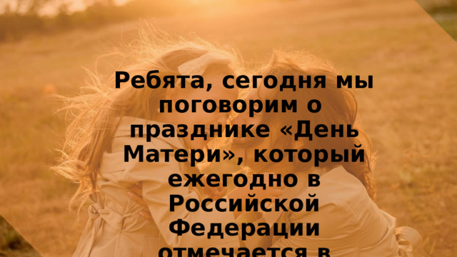 Ребята, сегодня мы поговорим о празднике «День Матери», который ежегодно в Российской Федерации отмечается в последнее воскресенье ноября. 