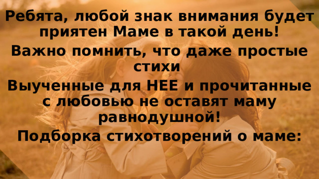Ребята, любой знак внимания будет приятен Маме в такой день! Важно помнить, что даже простые стихи Выученные для НЕЕ и прочитанные с любовью не оставят маму равнодушной! Подборка стихотворений о маме:   