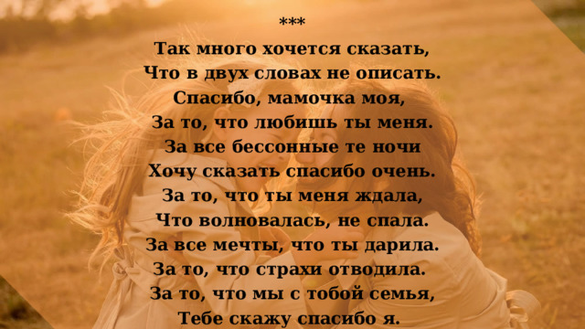 *** Так много хочется сказать,  Что в двух словах не описать. Спасибо, мамочка моя, За то, что любишь ты меня.  За все бессонные те ночи Хочу сказать спасибо очень.  За то, что ты меня ждала, Что волновалась, не спала.  За все мечты, что ты дарила. За то, что страхи отводила. За то, что мы с тобой семья, Тебе скажу спасибо я. 