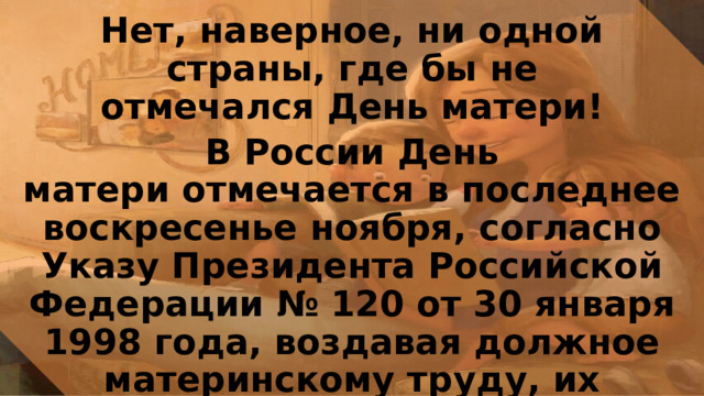 Нет, наверное, ни одной страны, где бы не отмечался День матери! В России День матери отмечается в последнее воскресенье ноября, согласно Указу Президента Российской Федерации № 120 от 30 января 1998 года, воздавая должное материнскому труду, их бескорыстной жертве ради блага своих детей и «в целях повышения социальной значимости материнства». 