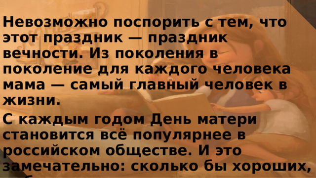 Невозможно поспорить с тем, что этот праздник — праздник вечности. Из поколения в поколение для каждого человека мама — самый главный человек в жизни. С каждым годом День матери становится всё популярнее в российском обществе. И это замечательно: сколько бы хороших, добрых слов мы не говорили своим мамам, сколько бы поводов для этого ни придумали, лишними они не будут. 
