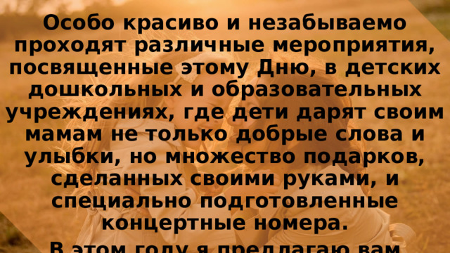 Особо красиво и незабываемо проходят различные мероприятия, посвященные этому Дню, в детских дошкольных и образовательных учреждениях, где дети дарят своим мамам не только добрые слова и улыбки, но множество подарков, сделанных своими руками, и специально подготовленные концертные номера. В этом году я предлагаю вам выбрать подарок для своих мам которые вы сможете выполнить своими руками, давайте рассмотрим варианты. 