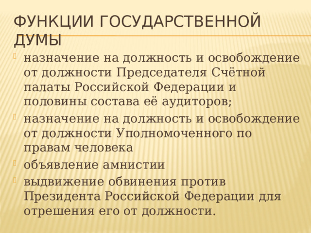 Функции ГОСУДАРСТВЕННой ДУМы назначение на должность и освобождение от должности Председателя Счётной палаты Российской Федерации и половины состава её аудиторов; назначение на должность и освобождение от должности Уполномоченного по правам человека объявление амнистии выдвижение обвинения против Президента Российской Федерации для отрешения его от должности. 