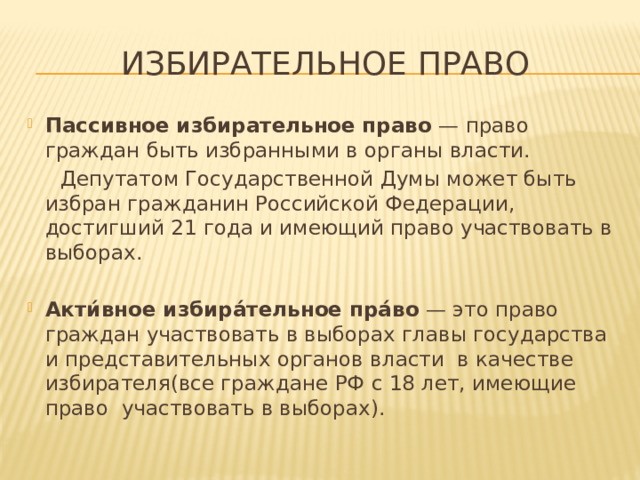 Избирательное право Пассивное  избирательное  право — право граждан быть избранными в органы власти.  Депутатом Государственной Думы может быть избран гражданин Российской Федерации, достигший 21 года и имеющий право участвовать в выборах. Акти́вное избира́тельное пра́во — это право граждан участвовать в выборах главы государства и представительных органов власти в качестве избирателя(все граждане РФ с 18 лет, имеющие право участвовать в выборах). 