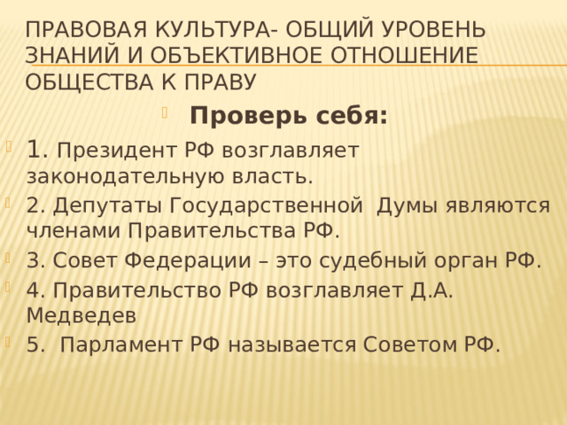 Правовая культура- общий уровень знаний и объективное отношение общества к праву Проверь себя: 1. Президент РФ возглавляет законодательную власть. 2. Депутаты Государственной Думы являются членами Правительства РФ. 3. Совет Федерации – это судебный орган РФ. 4. Правительство РФ возглавляет Д.А. Медведев 5. Парламент РФ называется Советом РФ. 