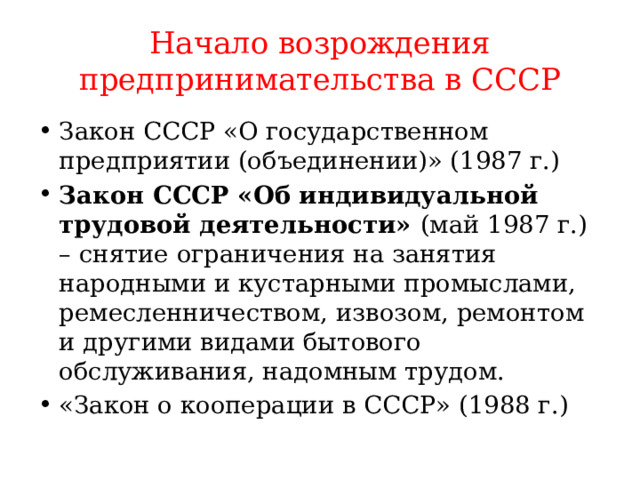 Начало возрождения предпринимательства в СССР Закон СССР «О государственном предприятии (объединении)» (1987 г.) Закон СССР «Об индивидуальной трудовой деятельности» (май 1987 г.) – снятие ограничения на занятия народными и кустарными промыслами, ремесленничеством, извозом, ремонтом и другими видами бытового обслуживания, надомным трудом. «Закон о кооперации в СССР» (1988 г.) 