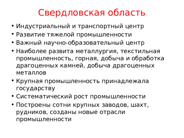 Свердловская область Индустриальный и транспортный центр Развитие тяжелой промышленности Важный научно-образовательный центр Наиболее развита металлургия, текстильная промышленность, горная, добыча и обработка драгоценных камней, добыча драгоценных металлов Крупная промышленность принадлежала государству Систематический рост промышленности Построены сотни крупных заводов, шахт, рудников, созданы новые отрасли промышленности 