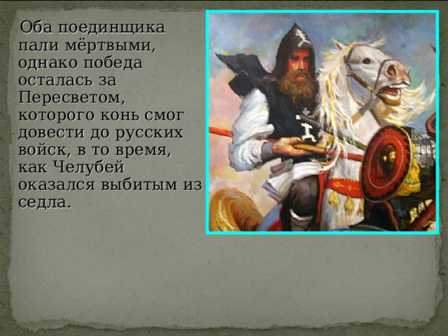  Оба поединщика пали мёртвыми, однако победа осталась за Пересветом, которого конь смог довести до русских войск, в то время, как Челубей оказался выбитым из седла. 