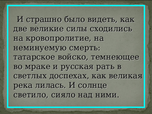  И страшно было видеть, как две великие силы сходились на кровопролитие, на неминуемую смерть: татарское войско, темнеющее во мраке и русская рать в светлых доспехах, как великая река лилась. И солнце светило, сияло над ними. 