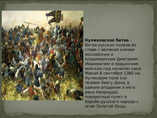 Куликовская битва  – битва русских полков во главе с великим князем московским и владимирским Дмитрием Ивановичем и ордынским войском под началом хана Мамая 8 сентября 1380 на Куликовом поле (на правом беегу Дона, в районе впадения в него реки Непрядва), поворотный пункт в борьбе русского народа с игом Золотой Орды. 
