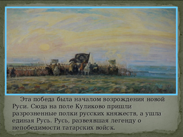  Эта победа была началом возрождения новой Руси. Сюда на поле Куликово пришли разрозненные полки русских княжеств, а ушла единая Русь. Русь, развеявшая легенду о непобедимости татарских войск. 