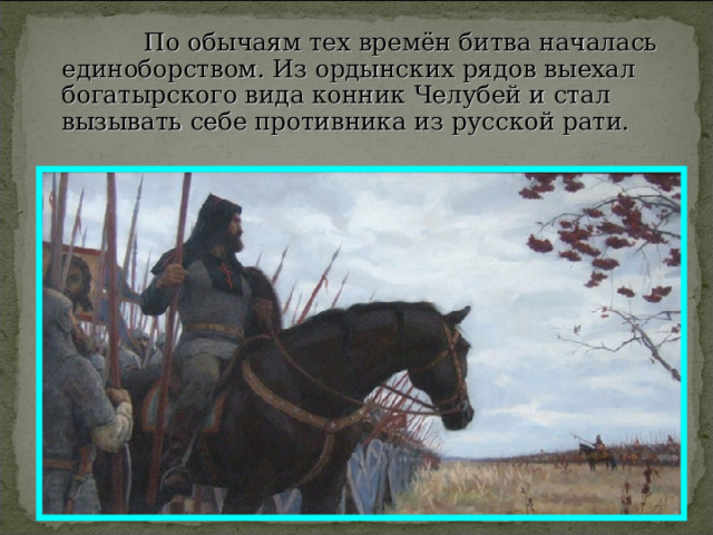  По обычаям тех времён битва началась единоборством. Из ордынских рядов выехал богатырского вида конник Челубей и стал вызывать себе противника из русской рати. 