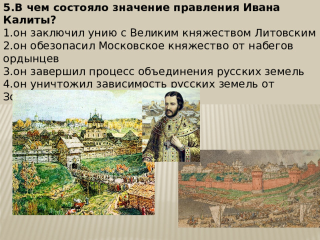 5.В чем состояло значение правления Ивана Калиты? 1.он заключил унию с Великим княжеством Литовским 2.он обезопасил Московское княжество от набегов ордынцев 3.он завершил процесс объединения русских земель 4.он уничтожил зависимость русских земель от Золотой Орды 