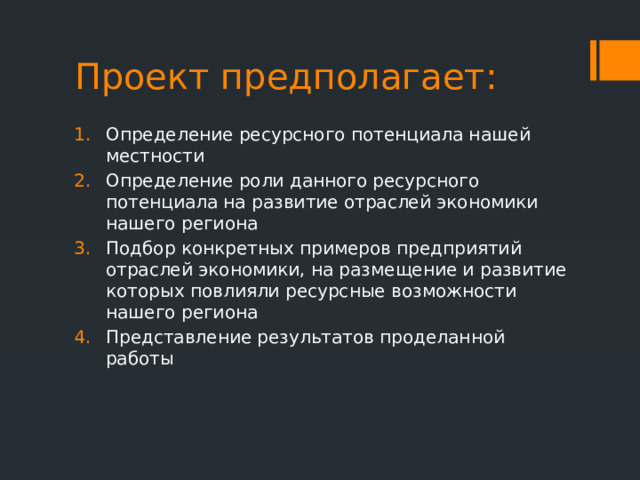 Проект предполагает: Определение ресурсного потенциала нашей местности Определение роли данного ресурсного потенциала на развитие отраслей экономики нашего региона Подбор конкретных примеров предприятий отраслей экономики, на размещение и развитие которых повлияли ресурсные возможности нашего региона Представление результатов проделанной работы 