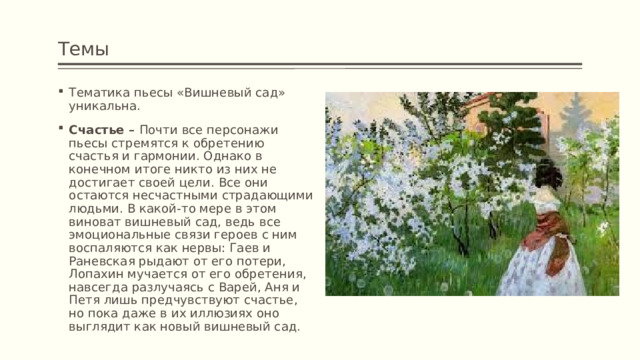 Темы Тематика пьесы «Вишневый сад» уникальна. Счастье – Почти все персонажи пьесы стремятся к обретению счастья и гармонии. Однако в конечном итоге никто из них не достигает своей цели. Все они остаются несчастными страдающими людьми. В какой-то мере в этом виноват вишневый сад, ведь все эмоциональные связи героев с ним воспаляются как нервы: Гаев и Раневская рыдают от его потери, Лопахин мучается от его обретения, навсегда разлучаясь с Варей, Аня и Петя лишь предчувствуют счастье, но пока даже в их иллюзиях оно выглядит как новый вишневый сад. 