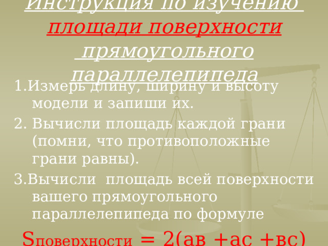 Инструкция по изучению  площади поверхности  прямоугольного параллелепипеда 1.Измерь длину, ширину и высоту модели и запиши их. 2. Вычисли площадь каждой грани (помни, что противоположные грани равны). 3.Вычисли площадь всей поверхности вашего прямоугольного параллелепипеда по формуле S поверхности = 2(ав +ас +вс)  
