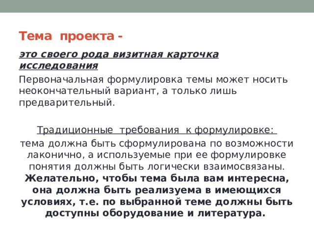 Тема   проекта - это своего рода визитная карточка исследования  Первоначальная формулировка темы может носить неокончательный вариант, а только лишь предварительный. Традиционные  требования  к формулировке: тема должна быть сформулирована по возможности лаконично, а используемые при ее формулировке понятия должны быть логически взаимосвязаны. Желательно, чтобы тема была вам интересна, она должна быть реализуема в имеющихся условиях, т.е. по выбранной теме должны быть доступны оборудование и литература.  