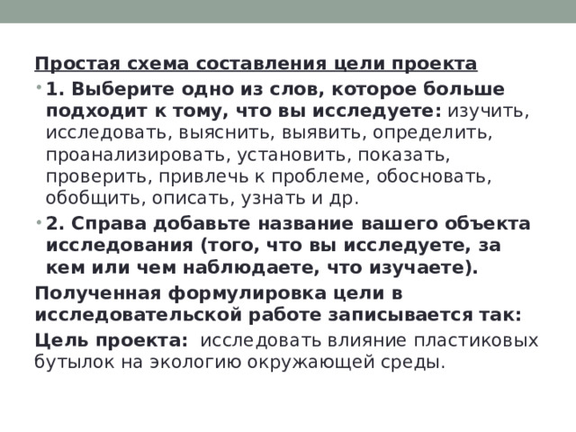 Простая схема составления цели проекта  1.  Выберите одно из слов, которое больше подходит к тому, что вы исследуете: изучить, исследовать, выяснить, выявить, определить, проанализировать, установить, показать, проверить, привлечь к проблеме, обосновать, обобщить, описать, узнать и др. 2. Справа добавьте название вашего объекта исследования (того, что вы исследуете, за кем или чем наблюдаете, что изучаете).  Полученная формулировка цели в исследовательской работе записывается так:  Цель проекта:    исследовать влияние пластиковых бутылок на экологию окружающей среды. 