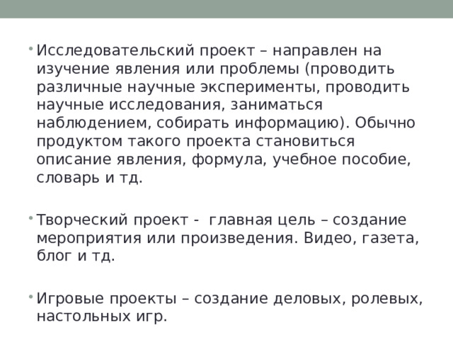 Исследовательский проект – направлен на изучение явления или проблемы (проводить различные научные эксперименты, проводить научные исследования, заниматься наблюдением, собирать информацию). Обычно продуктом такого проекта становиться описание явления, формула, учебное пособие, словарь и тд. Творческий проект - главная цель – создание мероприятия или произведения. Видео, газета, блог и тд. Игровые проекты – создание деловых, ролевых, настольных игр. 