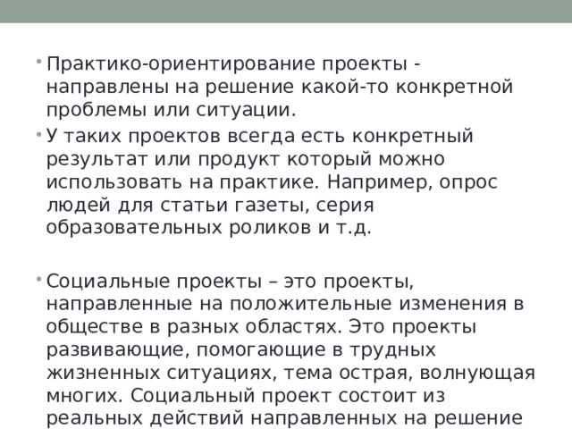 Практико-ориентирование проекты - направлены на решение какой-то конкретной проблемы или ситуации. У таких проектов всегда есть конкретный результат или продукт который можно использовать на практике. Например, опрос людей для статьи газеты, серия образовательных роликов и т.д. Социальные проекты – это проекты, направленные на положительные изменения в обществе в разных областях. Это проекты развивающие, помогающие в трудных жизненных ситуациях, тема острая, волнующая многих. Социальный проект состоит из реальных действий направленных на решение некой насущной проблемы. 