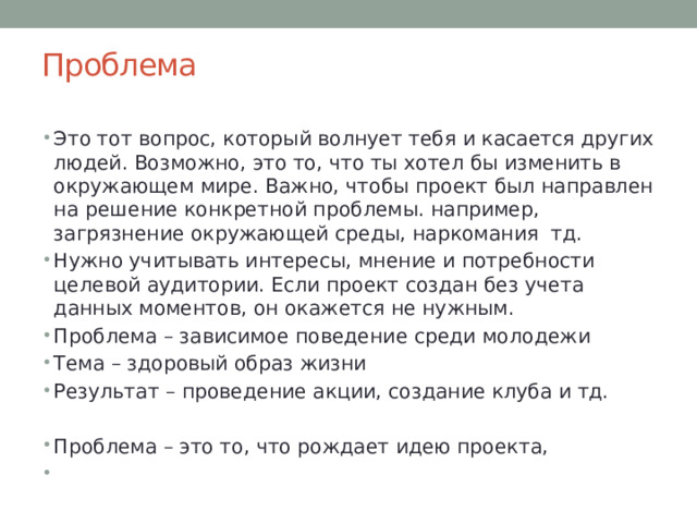 Проблема Это тот вопрос, который волнует тебя и касается других людей. Возможно, это то, что ты хотел бы изменить в окружающем мире. Важно, чтобы проект был направлен на решение конкретной проблемы. например, загрязнение окружающей среды, наркомания тд. Нужно учитывать интересы, мнение и потребности целевой аудитории. Если проект создан без учета данных моментов, он окажется не нужным. Проблема – зависимое поведение среди молодежи Тема – здоровый образ жизни Результат – проведение акции, создание клуба и тд. Проблема – это то, что рождает идею проекта, 