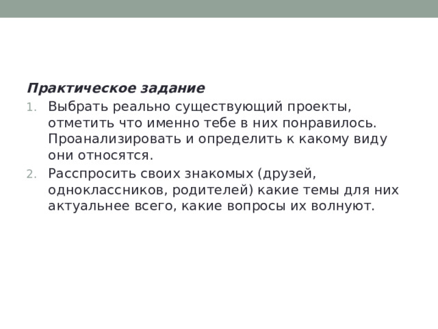 Практическое задание Выбрать реально существующий проекты, отметить что именно тебе в них понравилось. Проанализировать и определить к какому виду они относятся. Расспросить своих знакомых (друзей, одноклассников, родителей) какие темы для них актуальнее всего, какие вопросы их волнуют. 