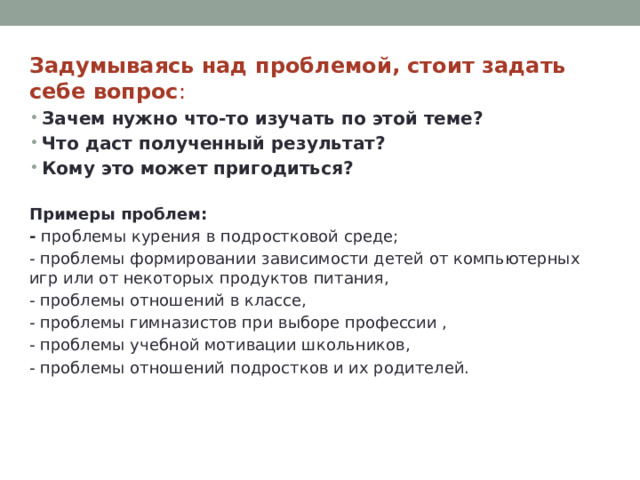 Задумываясь над проблемой, стоит задать себе вопрос : Зачем нужно что-то изучать по этой теме?  Что даст полученный результат?  Кому это может пригодиться?   Примеры проблем:  - проблемы курения в подростковой среде; - проблемы формировании зависимости детей от компьютерных игр или от некоторых продуктов питания, - проблемы отношений в классе, - проблемы гимназистов при выборе профессии , - проблемы учебной мотивации школьников, - проблемы отношений подростков и их родителей. 